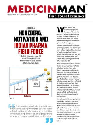 TM

MEDICINMAN
December 2013 | www.medicinman.net

Field Force Excellence

Editorial

Herzberg,
Motivation and
Indian Pharma
Field Force
Work-life balance is a major job
satisfier for Gen X and Gen Y.
Pharma needs to factor this in to
attract and retain talent.

W

hen I posted this
illustration (fig. 1) on
Facebook (FB) with the
caption – “Why a 5 Day Week May
Actually Increase Productivity”, it
touched a raw nerve and evoked
tremendous response from Indian
pharma field force people.
Theories on motivation have been
evolving over time. The most recent
work to have captured the attention
of academics and practitioners
alike is the well researched and well
articulated book by Daniel Pink
“Drive: the Surprising Truth about
What Motivates Us”.
Field sales people working in most
Indian companies have 24x7x365
schedule, leaving them with
hardly any quality time for family,
friends or just relaxing. This has an
adverse impact on motivation and
performance. Tired and stressedout Medical Reps are not the most
effective people and this is reflected
in the large number of less than
effective field sales calls. Concepts
like SFE will be far more effective
when combined with fundamental
aspects of job satisfaction that
leads to motivation and superior
performance.

“
(fig. 1)

“

Indian Pharma needs to look afresh at field force
motivation than simply using the outdated carrot
and stick method, which has only led to very high
attrition and steep drop in quality of people being
attracted to pursue a career in pharma field sales.

”

It was Frederick Herzberg, who first
developed the two-factor theory
that states that there are certain
factors in the workplace that cause
job satisfaction, while a separate
set of factors cause dissatisfaction.
Herzberg brought clarity by saying
that job satisfaction and job
dissatisfaction are separate factors
and act independently of each
other.

 