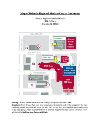 Map of Orlando Regional Medical Center Downtown
Orlando Regional Medical Center
1414 Kuhl Ave
Orlando, FL 32806
Parking: Orlando Health Heart Institute Parking Garage –across from ORMC
Directions: From Orange Ave. turn onto Underwood Street and park in the garage (on the right
hand side, ORMC entrance will be on the left). Park on any floor and take the stairs or elevators
to 1st floor garage. Walk across the street to Orlando Regional Medical Center entrance. Event
will be in the Multipurpose Rooms at ORMC.
Park Here
Enter Here
 