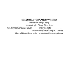 LESSON PLAN TEMPLATE: PPPP Format
                       Name:Li Cheng Cheng
                  Lesson topic: Giving Directions
Grade/Age/Language Level:          intermediate
                         Lesson Time/Date/Length:110mins
       Overall Objectives: build communicative competence
 