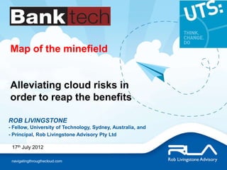 Map of the minefield


Alleviating cloud risks in
order to reap the benefits

ROB LIVINGSTONE
- Fellow, University of Technology, Sydney, Australia, and
- Principal, Rob Livingstone Advisory Pty Ltd

 17th July 2012

 navigatingthrougthecloud.com
 