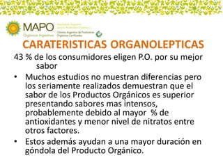 43 % de los consumidores eligen P.O. por su mejor
      sabor
• Muchos estudios no muestran diferencias pero
   los seriamente realizados demuestran que el
   sabor de los Productos Orgánicos es superior
   presentando sabores mas intensos,
   probablemente debido al mayor % de
   antioxidantes y menor nivel de nitratos entre
   otros factores.
• Estos además ayudan a una mayor duración en
   góndola del Producto Orgánico.
 