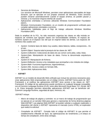 • Servicios de Windows.
Los servicios de Microsoft Windows, permiten crear aplicaciones ejecutables de larga
duración, que se ejecutan en sus propias sesiones de Windows. Estos servicios
pueden iniciarse automáticamente cuando el equipo arranca, se pueden pausar y
reiniciar, y no muestran ninguna interfaz de usuario.
• Aplicaciones orientadas a servicios utilizando Windows Communication Foundation
(WCF).
Windows Communication Foundation, es un modelo de programación unificado para
compilar aplicaciones orientadas a servicios.
• Aplicaciones habilitadas para el flujo de trabajo utilizando Windows Workflow
Foundation (WF).
Dada la amplitud de la FCL, ha sido necesario organizar las clases en ella incluida en
espacios de nombres que agrupen clases con funcionalidades similares. El espacio de
nombres System es el espacio raíz del que se originan todos los demás. Los espacios de
nombres más usados son:
• System: Contiene tipos de datos muy usados, datos básicos, tablas, excepciones... Es
el raíz.
• System.Object: Soporta toda la jerarquía de las clases de .NET.
• System.Collections: Colecciones de datos de uso común como pilas, colas, listas.
• System.Data: Manipulación de base de datos. Forma la denominada arquitectura
ADO.NET.
• System.IO: Manipulación de ficheros.
• System.Reflection: Acceso a los metadatos que acompañan a los módulos de código.
• System.Math: Funciones logarítmicas, trigonométricas...
• System.XML: Acceso a datos en formato XML.
• System.Web: Aplicaciones Web.
◦ ASP.NET
ASP.NET es un modelo de desarrollo Web unificado que incluye los servicios necesarios para
crear aplicaciones Web empresariales con el código mínimo. ASP.NET forma parte de .NET
Framework y al codificar las aplicaciones ASP.NET tiene acceso a las clases en .NET
Framework. El código de las aplicaciones puede escribirse en cualquier lenguaje compatible
con el Common Language Runtime (CLR), entre ellos Microsoft Visual Basic, C#, JScript .NET
y J#. Estos lenguajes permiten desarrollar aplicaciones ASP.NET que se benefician del
Common Language Runtime, seguridad de tipos, herencia, etc.
ASP.NET incluye:
◦ Marco de trabajo de página y controles: es un marco de trabajo de programación que
se ejecuta en un servidor Web para generar y representar de forma dinámica páginas
Web ASP.NET. Las páginas Web ASP.NET se pueden solicitar a cualquier explorador o
dispositivo del cliente y ASP.NET representa el marcado (como HTML) al explorador
que realizó la solicitud.
◦ Compilador de ASP.NET: Compila todo el código de ASP.NET, lo que permite el
establecimiento inflexible de tipos, las optimizaciones de rendimiento y el enlace en
tiempo de compilación, entre otras ventajas.
 