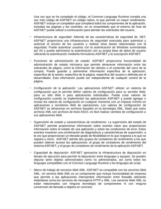 Una vez que se ha compilado el código, el Common Language Runtime compila una
vez más código de ASP.NET en código nativo, lo que permite un mayor rendimiento.
ASP.NET incluye un compilador que compilará todos los componentes de la aplicación,
incluidas las páginas y los controles, en un ensamblado que el entorno de host de
ASP.NET puede utilizar a continuación para atender las solicitudes del usuario.
◦ Infraestructura de seguridad: Además de las características de seguridad de .NET,
ASP.NET proporciona una infraestructura de seguridad avanzada para autenticar y
autorizar el acceso de los usuarios y realizar otras tareas relacionadas con la
seguridad. Puede autenticar usuarios con la autenticación de Windows suministrada
por IIS o puede administrar la autenticación con su propia base de datos de usuario
utilizando la autenticación mediante formularios ASP.NET y la suscripción ASP.NET.
◦ Funciones de administración de estado: ASP.NET proporciona funcionalidad de
administración de estado intrínseca que permite almacenar información entre las
solicitudes de página, como la información de clientes o el contenido del carro de la
compra. Puede guardar y administrar información específica de la aplicación,
específica de la sesión, específica de la página, específica del usuario y definida por el
desarrollador. Esta información puede ser independiente de cualquier control de la
página.
◦ Configuración de la aplicación: Las aplicaciones ASP.NET utilizan un sistema de
configuración que le permite definir valores de configuración para su servidor Web,
para un sitio Web o para aplicaciones individuales. Puede crear valores de
configuración cuando se implementan las aplicaciones ASP.NET y puede agregar o
revisar los valores de configuración en cualquier momento con un impacto mínimo en
aplicaciones y servidores Web de operaciones. Los valores de configuración de
ASP.NET se almacenan en archivos basados en la tecnología XML. Dado que estos
archivos XML son archivos de texto ASCII, es fácil realizar cambios de configuración a
sus aplicaciones Web.
◦ Supervisión de estado y características de rendimiento: La supervisión del estado de
ASP.NET permite proporcionar información sobre eventos clave que proporcionan
información sobre el estado de una aplicación y sobre las condiciones de error. Estos
eventos muestran una combinación de diagnósticos y características de supervisión, a
la vez que proporcionan un elevado grado de flexibilidad en lo que respecta a lo que se
registra y cómo. ASP.NET admite dos grupos de contadores de rendimiento a los que
pueden obtener acceso las aplicaciones: el grupo de contadores de rendimiento del
sistema ASP.NET, y el grupo de contadores de rendimiento de la aplicación ASP.NET.
◦ Capacidad de depuración: ASP.NET aprovecha la infraestructura de depuración en
tiempo de ejecución para permitir la depuración entre lenguajes y equipos. Se pueden
depurar tanto objetos administrados como no administrados, así como todos los
lenguajes compatibles con el Common Language Runtime y los lenguajes de script.
◦ Marco de trabajo de servicios Web XML: ASP.NET es compatible con los servicios Web
XML. Un servicio Web XML es un componente que incluye funcionalidad de empresa
que permite a las aplicaciones intercambiar información entre firewalls utilizando
estándares como los servicios de mensajería HTTP y XML. Los servicios Web XML no
están relacionados con ninguna tecnología de componentes ni con ninguna
convención de llamada a objetos en concreto.
 