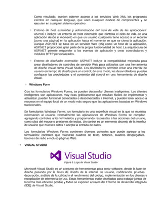 Como resultado, pueden obtener acceso a los servicios Web XML los programas
escritos en cualquier lenguaje, que usen cualquier modelo de componentes y se
ejecuten en cualquier sistema operativo.
◦ Entorno de host extensible y administración del ciclo de vida de las aplicaciones:
ASP.NET incluye un entorno de host extensible que controla el ciclo de vida de una
aplicación desde el momento en que un usuario cualquiera tiene acceso a un recurso
(como una página) en la aplicación hasta el momento en que se cierra la aplicación.
Aunque ASP.NET se basa en un servidor Web (IIS) como un host de la aplicación,
ASP.NET proporciona gran parte de la propia funcionalidad de host. La arquitectura de
ASP.NET permite responder a los eventos de aplicación y crear controladores y
módulos HTTP personalizados.
◦ Entorno de diseñador extensible: ASP.NET incluye la compatibilidad mejorada para
crear diseñadores de controles de servidor Web para utilizarlos con una herramienta
de diseño visual como Visual Studio. Los diseñadores permiten crear una interfaz de
usuario en tiempo de diseño para un control; de este modo, los desarrolladores pueden
configurar las propiedades y el contenido del control en una herramienta de diseño
visual.
◦ Windows Form
Con los formularios Windows Forms, se pueden desarrollar clientes inteligentes. Los clientes
inteligentes son aplicaciones muy ricas gráficamente que resultan fáciles de implementar y
actualizar, pueden funcionar conectadas o desconectadas a Internet, y pueden tener acceso a
recursos en el equipo local de un modo más seguro que las aplicaciones basadas en Windows
tradicionales.
En formularios Windows Forms, un formulario es una superficie visual en la que se muestra
información al usuario. Normalmente las aplicaciones de Windows Forms se compilan
agregando controles a los formularios y programando respuestas a las acciones del usuario,
como clics del mouse o presiones de teclas. Un control es un elemento discreto de la interfaz
de usuario que muestra datos o acepta la entrada de datos.
Los formularios Windows Forms contienen diversos controles que puede agregar a los
formularios: controles que muestran cuadros de texto, botones, cuadros desplegables,
botones de radio e incluso páginas Web.
• VISUAL STUDIO
Figura 6. Logo de Visual Studio
Microsoft Visual Studio es un conjunto de herramientas para crear software, desde la fase de
diseño pasando por la fases de diseño de la interfaz de usuario, codificación, pruebas,
depuración, análisis de la calidad y el rendimiento del código, implementación en los clientes y
recopilación de telemetría de uso. Estas herramientas están diseñadas para trabajar juntas de
la forma más eficiente posible y todas se exponen a través del Entorno de desarrollo integrado
(IDE) de Visual Studio.
 