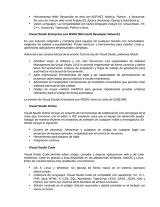 • Herramientas Web: Desarrollar en web con ASP.NET, Node.js, Python, y Javascript.
Se usa con marcos web como AngularJS, jQuery, Bootstrap, Django y Backbone.js.
• Varios Lenguajes: La compatibilidad con varios lenguajes incluye C#, Visual Basic, F#,
C++, Javascript, Typescript, Python y otros.
◦ Visual Studio Enterprise con MSDN (Microsoft Developer Network)
Es una solución integrada y completa para equipos de cualquier tamaño con necesidades
exigentes de calidad y escalabilidad. Posee servicios y herramientas para diseñar, crear y
administrar aplicaciones empresariales complejas.
Adicional a las características de la versión Community de Visual Studio, podemos añadir:
• Distribuir mejor el software y con más frecuencia: Las capacidades de Release
Management de Visual Studio 2015 le permite implementar de forma continua y definir
fases del lanzamiento, criterios de aceptación y flujos de trabajo de aprobación para
automatizar el proceso de lanzamiento.
• Agile empresarial: Herramientas de Agile y las capacidades de administración de
proyectos optimizadas para proyectos a escala empresarial.
• Administrar la complejidad: Herramientas de modelado innovadoras que permite crear
software esencial de alta calidad.
• Código de mayor calidad: IntelliTest para generar rápidamente pruebas unitarias
relevantes para el código de forma automática.
La versión de Visual Estudio Enterprise con MSDN, tiene un costo de US$5.999.
◦ Visual Studio Online
Visual Studio Online incluye un conjunto de herramientas de colaboración con tecnología de la
nube que funcionan con el editor o IDE existente, para que el equipo de desarrollo pueda
trabajar de manera eficiente en proyectos de software de cualquier índole y envergadura. En
donde incluye lo siguiente:
• Control de versiones: Almacenar y colaborar en código de cualquier lugar con
proyectos de equipos privados, respaldado por el control de versiones.
• Herramientas para equipos de Agile
• Integración continua
◦ Visual Studio Code
Visual Studio Code permite editar código, compilar y depurar aplicaciones web y de nube
modernas. Code es gratuito y esta disponible en las plataformas Windows, MacOS y Linux.
Entre las características más resaltantes, encontramos:
• OS X, Linux y Windows: Se ejecuta de forma nativa en el sistema operativo
seleccionado.
• Cobertura de Lenguajes: Visual Studio Code es compatible con JavaScript, C#, C++,
PHP, Java, HTML, R, CSS, SQL, Markdown, TypeScript, LESS, SASS, JSON, XML y
Python, así como con muchos otros formatos de archivo comunes.
• Edición centrada en el código: Edición avanzada y rápida centrada en el teclado con
varios cursores.
 