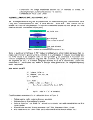 • Comprensión del código: IntelliSense describe las API mientras se escribe, con
auto-completar para aumentar la velocidad y la precisión.
• Compatible con Visual Studio Online
DESARROLLANDO PARA LA PLATAFORMA .NET
.NET es independiente del lenguaje de programación, no estamos restringidos a desarrollar en Visual
C++ y Basic; existen compiladores para C#, Visual Basic.NET, Jscript.NET, COBOL, Python, Perl, etc.
Aunque .NET soporta estos lenguajes no soportando realmente ninguno de ellos, ya que .NET sólo
entiende Microsoft Intermediate Language (IL)
Figura 8. Proceso de Compilación de un Programa en .NET
Como se puede ver en la Figura 8, .NET traduce el código fuente a Intermediate Language (IL), ese
proceso de compilación genera IL más la Metadata. IL es una especie de lenguaje ensamblador para
una CPU Virtual; IL es compilado antes de ser ejecutado, y las sentencias IL manipulan tipos
comunes compartidos por todos los lenguajes .NET (Common Type System, CTS). Para la ejecución
del programa en .NET, el Common Language Runtime (CLR) es el responsable, usando una
compilación JIT (Just-In-Time) para traducir IL a código nativo; por lo que IL es siempre compilado y
nunca interpretado.
Hola Mundo en .NET
Figura 9. Código en C#.NET de HolaMundo
Consideraciones generales sobre el código descrito en la Figura 9:
• Todo programa en C# contiene al menos una clase
• Main es el punto de entrada del programa
• Console.WriteLine(“Hola desde C#”), visualiza un mensaje, invocando método WriteLine de la
clase Console
• El espacio de nombres System pertenece a .NET FCL (Framework Class Library)
• FCL contiene muchas clases útiles, que pueden usarse desde las aplicaciones .NET
 