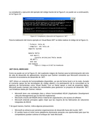 La compilación y ejecución del ejemplo del código fuente de la Figura 9, se puede ver a continuación,
en la Figura 10.
Figura 10. Compilación y Ejecución de Programa en .NET
Para la realización del mismo ejemplo en Visual Basic.NET se debe realizar el código de la Figura 11.
Figura 11. Código en C#.NET de HolaMundo
.NET EN EL MERCADO
Como se puede ver en la Figura 12, del cuadrante mágico de Gartner para la Administración del ciclo
de vida de desarrollo de aplicaciones, tenemos que Gartner considera que Microsoft concentra su
inversión el ecosistema de desarrollo de .NET.
.NET ofrece un conjunto de funcionalidades disponibles, ya sea de forma local o en la nube. Aunado
al creciente apoyo de las tecnologías de código abierto y la participación de la comunidad en la
apertura de herramientas como Visual Studio. Con un fuerte apoyo a nivel de proyectos ágiles,
Microsoft puede manejar casi todas las necesidades para gestionar un proyecto de desarrollo .NET.
Las fortalezas dadas por Gartner, indican:
• Microsoft tiene una estrategia clara y ofrece funcionalidad ADLM (Application Development
Lifecycle Management) que es fácil de implementar.
• Microsoft a través del MSDN ofrece material de capacitación y de acceso al software.
• Microsoft entiende principios agiles mejor que las mayoría de los fabricantes de soluciones
integradas de ADLM.
Y de igual manera, Gartner, indica algunas precauciones:
• Microsoft se esfuerza por penetrar organizaciones de desarrollo fuera del mundo .NET.
• El cambio hacia el móvil como plataforma dominante presenta una oportunidad para que los
competidores puedan vulnerar el enfoque de “todo Microsoft”.
 