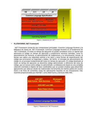 Figura 1. Arquitectura de .NET
• PLATAFORMA .NET Framework
.NET Framework consta de dos componentes principales: Common Language Runtime y la
biblioteca de clases de .NET Framework. Common Language Runtime es el fundamento de
.NET Framework. El motor en tiempo de ejecución se puede considerar como un agente que
administra el código en tiempo de ejecución y proporciona servicios centrales, como la
administración de memoria, la administración de subprocesos y la comunicación remota, al
tiempo que aplica una seguridad estricta a los tipos y otras formas de especificación del
código que promueven su seguridad y solidez. De hecho, el concepto de administración de
código es un principio fundamental del motor en tiempo de ejecución. El código destinado al
motor en tiempo de ejecución se denomina código administrado, a diferencia del resto de
código, que se conoce como código no administrado. La biblioteca de clases es una completa
colección orientada a objetos de tipos reutilizables que se pueden emplear para desarrollar
aplicaciones que abarcan desde las tradicionales herramientas de interfaz gráfica de usuario
(GUI) o de línea de comandos hasta las aplicaciones basadas en las innovaciones más
recientes proporcionadas por ASP.NET, como Web Forms y Servicios Web XML.
Figura 2. Plataforma de .NET Framework
 