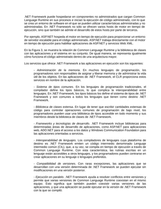 .NET Framework puede hospedarse en componentes no administrados que cargan Common
Language Runtime en sus procesos e inician la ejecución de código administrado, con lo que
se crea un entorno de software en el que se pueden utilizar características administradas y no
administradas. En .NET Framework no sólo se ofrecen varios hosts de motor en tiempo de
ejecución, sino que también se admite el desarrollo de estos hosts por parte de terceros.
Por ejemplo, ASP.NET hospeda el motor en tiempo de ejecución para proporcionar un entorno
de servidor escalable para el código administrado. ASP.NET trabaja directamente con el motor
en tiempo de ejecución para habilitar aplicaciones de ASP.NET y servicios Web XML.
En la Figura 3, se muestra la relación de Common Language Runtime y la biblioteca de clases
con las aplicaciones y el sistema en su conjunto. De igual manera, se representa igualmente
cómo funciona el código administrado dentro de una arquitectura mayor.
Los servicios que ofrece .NET Framework a las aplicaciones en ejecución son los siguientes:
- Administración de la memoria. En muchos lenguajes de programación, los
programadores son responsables de asignar y liberar memoria y de administrar la vida
útil de los objetos. En las aplicaciones de .NET Framework, el CLR proporciona estos
servicios en nombre de la aplicación.
- Sistema de tipos comunes. En los lenguajes de programación tradicionales, el
compilador define los tipos básicos, lo que complica la interoperabilidad entre
lenguajes. En .NET Framework, los tipos básicos los define el sistema de tipos de .NET
Framework y son comunes a todos los lenguajes que tienen como destino .NET
Framework.
- Biblioteca de clases extensa. En lugar de tener que escribir cantidades extensas de
código para controlar operaciones comunes de programación de bajo nivel, los
programadores pueden usar una biblioteca de tipos accesible en todo momento y sus
miembros desde la biblioteca de clases de .NET Framework.
- Frameworks y tecnologías de desarrollo. .NET Framework incluye bibliotecas para
determinadas áreas de desarrollo de aplicaciones, como ASP.NET para aplicaciones
web, ADO.NET para el acceso a los datos y Windows Communication Foundation para
las aplicaciones orientadas a servicios.
- Interoperabilidad de lenguajes. Los compiladores de lenguajes cuya plataforma de
destino es .NET Framework emiten un código intermedio denominado Lenguaje
intermedio común (CIL), que, a su vez, se compila en tiempo de ejecución a través de
Common Language Runtime. Con esta característica, las rutinas escritas en un
lenguaje están accesibles a otros lenguajes, y los programadores pueden centrarse en
crear aplicaciones en su lenguaje o lenguajes preferidos.
- Compatibilidad de versiones. Con raras excepciones, las aplicaciones que se
desarrollan con una versión determinada de .NET Framework se pueden ejecutar sin
modificaciones en una versión posterior.
- Ejecución en paralelo. .NET Framework ayuda a resolver conflictos entre versiones y
permite que varias versiones de Common Language Runtime coexistan en el mismo
equipo. Esto significa que también pueden coexistir varias versiones de las
aplicaciones, y que una aplicación se puede ejecutar en la versión de .NET Framework
con la que se compiló.
 