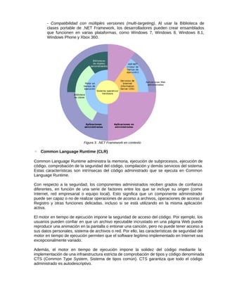 - Compatibilidad con múltiples versiones (multi-targeting). Al usar la Biblioteca de
clases portable de .NET Framework, los desarrolladores pueden crear ensamblados
que funcionen en varias plataformas, como Windows 7, Windows 8, Windows 8.1,
Windows Phone y Xbox 360.
Figura 3. .NET Framework en contexto
◦ Common Language Runtime (CLR)
Common Language Runtime administra la memoria, ejecución de subprocesos, ejecución de
código, comprobación de la seguridad del código, compilación y demás servicios del sistema.
Estas características son intrínsecas del código administrado que se ejecuta en Common
Language Runtime.
Con respecto a la seguridad, los componentes administrados reciben grados de confianza
diferentes, en función de una serie de factores entre los que se incluye su origen (como
Internet, red empresarial o equipo local). Esto significa que un componente administrado
puede ser capaz o no de realizar operaciones de acceso a archivos, operaciones de acceso al
Registro y otras funciones delicadas, incluso si se está utilizando en la misma aplicación
activa.
El motor en tiempo de ejecución impone la seguridad de acceso del código. Por ejemplo, los
usuarios pueden confiar en que un archivo ejecutable incrustado en una página Web puede
reproducir una animación en la pantalla o entonar una canción, pero no puede tener acceso a
sus datos personales, sistema de archivos o red. Por ello, las características de seguridad del
motor en tiempo de ejecución permiten que el software legítimo implementado en Internet sea
excepcionalmente variado.
Además, el motor en tiempo de ejecución impone la solidez del código mediante la
implementación de una infraestructura estricta de comprobación de tipos y código denominada
CTS (Common Type System, Sistema de tipos común). CTS garantiza que todo el código
administrado es autodescriptivo.
 