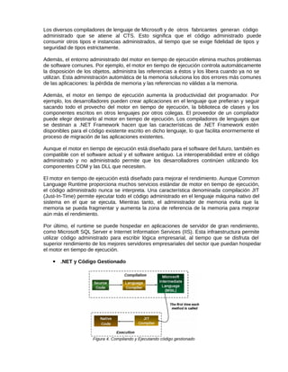 Los diversos compiladores de lenguaje de Microsoft y de otros fabricantes generan código
administrado que se atiene al CTS. Esto significa que el código administrado puede
consumir otros tipos e instancias administrados, al tiempo que se exige fidelidad de tipos y
seguridad de tipos estrictamente.
Además, el entorno administrado del motor en tiempo de ejecución elimina muchos problemas
de software comunes. Por ejemplo, el motor en tiempo de ejecución controla automáticamente
la disposición de los objetos, administra las referencias a éstos y los libera cuando ya no se
utilizan. Esta administración automática de la memoria soluciona los dos errores más comunes
de las aplicaciones: la pérdida de memoria y las referencias no válidas a la memoria.
Además, el motor en tiempo de ejecución aumenta la productividad del programador. Por
ejemplo, los desarrolladores pueden crear aplicaciones en el lenguaje que prefieran y seguir
sacando todo el provecho del motor en tiempo de ejecución, la biblioteca de clases y los
componentes escritos en otros lenguajes por otros colegas. El proveedor de un compilador
puede elegir destinarlo al motor en tiempo de ejecución. Los compiladores de lenguajes que
se destinan a .NET Framework hacen que las características de .NET Framework estén
disponibles para el código existente escrito en dicho lenguaje, lo que facilita enormemente el
proceso de migración de las aplicaciones existentes.
Aunque el motor en tiempo de ejecución está diseñado para el software del futuro, también es
compatible con el software actual y el software antiguo. La interoperabilidad entre el código
administrado y no administrado permite que los desarrolladores continúen utilizando los
componentes COM y las DLL que necesiten.
El motor en tiempo de ejecución está diseñado para mejorar el rendimiento. Aunque Common
Language Runtime proporciona muchos servicios estándar de motor en tiempo de ejecución,
el código administrado nunca se interpreta. Una característica denominada compilación JIT
(Just-In-Time) permite ejecutar todo el código administrado en el lenguaje máquina nativo del
sistema en el que se ejecuta. Mientras tanto, el administrador de memoria evita que la
memoria se pueda fragmentar y aumenta la zona de referencia de la memoria para mejorar
aún más el rendimiento.
Por último, el runtime se puede hospedar en aplicaciones de servidor de gran rendimiento,
como Microsoft SQL Server e Internet Information Services (IIS). Esta infraestructura permite
utilizar código administrado para escribir lógica empresarial, al tiempo que se disfruta del
superior rendimiento de los mejores servidores empresariales del sector que puedan hospedar
el motor en tiempo de ejecución.
▪ .NET y Código Gestionado
Figura 4. Compilando y Ejecutando código gestionado
 