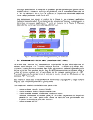 El código gestionado es el código de un programa que se ejecuta bajo la gestión de una
máquina virtual, a diferencia de código no gestionado, que es directamente ejecutado por
la CPU del computador. En la Figura 4, se evidencia los pasos de compilación y ejecución
de un código gestionado en Microsoft .NET.
Las aplicaciones que siguen el modelo de la Figura 4, son managed applications
(aplicaciones gestionadas). En contrapartida, las aplicaciones Windows no gestionadas se
denominan unmanaged applications. Y como se muestra en la Figura 5, Managed
applications y unmanaged applications pueden convivir.
Figura 5. Pasos de Ejecución de Código Gestionado y No Gestionado
◦ .NET Framework Base Classes o FCL (Foundation Class Library)
La biblioteca de clases de .NET Framework es una colección de tipos reutilizables que se
integran estrechamente con Common Language Runtime. La biblioteca de clases está
orientada a objetos, lo que proporciona tipos de los que su propio código administrado puede
derivar funciones. Esto ocasiona que los tipos de .NET Framework sean sencillos de utilizar y
reduce el tiempo asociado con el aprendizaje de las nuevas características de .NET
Framework. Además, los componentes de terceros se pueden integrar sin dificultades con las
clases de .NET Framework.
Esta librería de clases está escrita en Microsoft Intermediate Language (MSIL) luego cualquier
lenguaje cuyo compilador genere MSIL podrá usarla.
Con esta librería podemos crear todo tipo de aplicaciones:
• Aplicaciones de consola (System.Console).
• Aplicaciones GUI de Windows (Windows Forms).
• Aplicaciones de Windows Presentation Foundation (WPF)
Windows Presentation Foundation (WPF) es un sistema de presentación de próxima
generación para crear aplicaciones cliente de Windows que proporcionen una
experiencia visual impactante para el usuario.
• Aplicaciones de ASP.NET
 