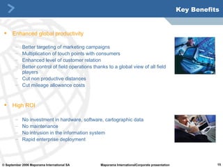 Key Benefits Enhanced global productivity Better targeting of marketing campaigns Multiplication of touch points with consumers Enhanced level of customer relation Better control of field operations thanks to a global view of all field players  Cut non productive distances Cut mileage allowance costs High ROI No investment in hardware, software, cartographic data No maintenance No intrusion in the information system Rapid enterprise deployment 