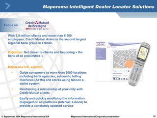 Maporama Intelligent Dealer Locator Solutions With 2,5 million clients and more than 6 500 employees, Crédit Mutuel Arkéa is the second largest regional bank group in France.  Objective:  Get closer to clients and becoming « the bank of all proximities » Maporama Intl. solution: Guide consumers to more than 3000 locations  including bank agencies, automatic telling machines (ATMs) and stores using Moneo e-wallet system. Reinforcing a relationship of proximity with Crédit Mutuel clients Easily and quickly modifying the information displayed on all platforms (Internet, I-mode) to provide a constantly updated service Focus on 