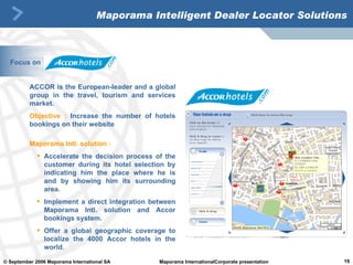 Maporama Intelligent Dealer Locator Solutions ACCOR is the European-leader and a global group in the travel, tourism and services market.  Objective :   Increase the number of hotels bookings on their website Maporama Intl. solution : Accelerate the decision process of the customer during its hotel selection by indicating him the place where he is and by showing him its surrounding area.  Implement a direct integration between Maporama Intl. solution and Accor bookings system.  Offer a global geographic coverage to localize the 4000 Accor hotels in the world.  Focus on 