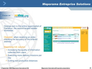 Maporama Entreprise Solutions Ooshop.com is the online supermarket of Carrefour, the second largest retailer worldwide.  Objective:   when receiving an order, checking the accuracy of the entered address Maporama Intl. solution Increasing the quality of information collected from users Executing more delivery missions per day Cutting non-productive distances Focus on 