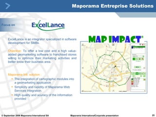 Focus on ExcelLance is an integrator specialized in software development for SMBs.  Objective:   To offer a low cost and a high value-added geomarketing software to franchised stores willing to optimize their marketing activities and better know their business area. Maporama Intl. solution : The integration of cartographic modules into a geomarketing application Simplicity and rapidity of Maporama Web Services integration.  High quality and acuracy of the information provided Maporama Entreprise Solutions 