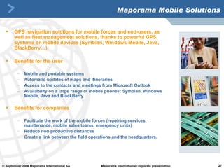 Maporama Mobile Solutions GPS navigation solutions for mobile forces and end-users, as well as fleet management solutions, thanks to powerful GPS systems on mobile devices (Symbian, Windows Mobile, Java, BlackBerry…) Benefits for the user Mobile and portable systems Automatic updates of maps and itineraries Access to the contacts and meetings from Microsoft Outlook  Availability on a large range of mobile phones: Symbian, Windows Mobile, Java and BlackBerry Benefits for companies Facilitate the work of the mobile forces (repairing services, maintenance, mobile sales teams, emergency units) Reduce non-productive distances Create a link between the field operations and the headquarters.  