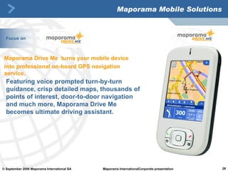 Maporama Mobile Solutions Featuring voice prompted turn-by-turn guidance, crisp detailed maps, thousands of points of interest, door-to-door navigation and much more, Maporama Drive Me becomes ultimate driving assistant.  Maporama Drive Me  turns your mobile device  into professional on-board GPS navigation service. Focus on 