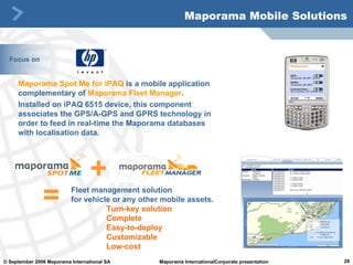 Maporama Spot Me  for iPAQ  is a mobile application complementary of  Maporama Fleet Manager .  Installed on iPAQ 6515 device, this component associates the GPS/A-GPS and GPRS technology in order to feed in real-time the Maporama databases with localisation data.  Maporama Mobile Solutions Focus on + Fleet management solution  for vehicle or any other mobile assets.  Turn-key solution Complete  Easy-to-deploy  Customizable Low-cost = 