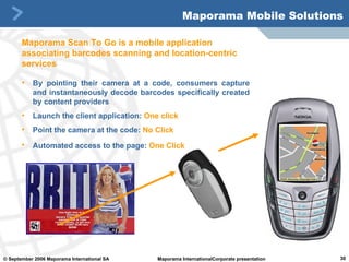 By pointing their camera at a code, consumers capture and instantaneously decode barcodes specifically created by content providers Launch the client application:   One click Point the camera at the code:   No Click Automated access to the page:   One Click   Maporama Mobile Solutions Maporama Scan To Go is a mobile application associating barcodes scanning and location-centric services 