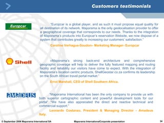Customers testimonials “ Europcar is a global player, and as such it must propose equal quality for all destination of its network. Maporama is the only geolocalisation provider to offer a geographical coverage that corresponds to our needs. Thanks to the integration of Maporama’s products into Europcar’s reservation Website, we now dispose of a system that contributes greatly to increasing our customers’ satisfaction.” Caroline Verhague-Soudon– Marketing Manager- Europcar « Maporama’s strong back-end architecture and comprehensive geographic coverage will help to deliver the fully featured mapping and routing facility and reliability our visitors have come to expect .  With the integration of Maporama’s location centric products, ShellGeostar.co.za confirms its leadership on the South African travel portal market.”  Errol Marshall, CEO of Shell Southern Africa. “ Maporama International has been the only company to provide us with both superior cartographic content and powerful development tools for our portal” “We have also appreciated the direct and reactive technical and commercial support.” Leonardo Costanzo, President & Managing Director - Amadeus Italy. 