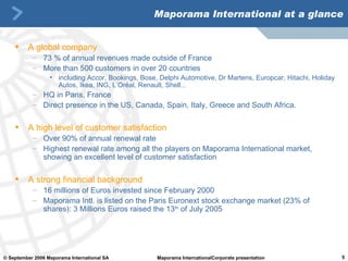 Maporama International at a glance A global company 73 % of annual revenues made outside of France M ore than 500 customers in over 20 countries including Accor,  Bookings, Bose , Delphi Automotive, Dr Martens, Europcar, Hitachi,  Holiday Autos,  Ikea,  ING,  L’Oréal, Renault, Shell...  HQ in Paris, France Direct presence in the US, Canada, Spain, Italy, Greece and South Africa. A high level of customer satisfaction Over 90% of annual renewal rate Highest renewal rate among all the players on Maporama International market, showing an excellent level of customer satisfaction   A strong financial background 16 millions of Euros invested since February 2000 Maporama Intl. is listed on the Paris Euronext stock exchange market (23% of shares):  3 Millions Euros raised the 13 th  of July 2005 