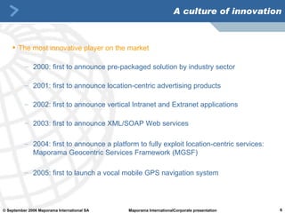 A culture of innovation The most innovative player on the market 2000: first to announce pre-packaged solution by industry sector 2001: first to announce location-centric advertising products 2002: first to announce vertical Intranet and Extranet applications 2003: first to announce XML/SOAP Web services 2004: first to announce a platform to fully exploit location-centric services: Maporama Geocentric Services Framework (MGSF) 2005: first to launch a vocal mobile GPS navigation system   