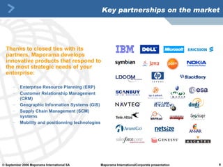 Key partnerships on the market Thanks to closed ties with its partners, Maporama develops innovative products that respond to the most strategic needs of your enterprise:   Enterprise Resource Planning (ERP) Customer Relationship Management (CRM) Geographic Information Systems (GIS) Supply Chain Management (SCM) systems Mobility and positionning technologies 