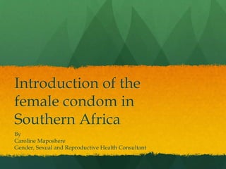 Introduction of the 
female condom in 
Southern Africa 
By 
Caroline Maposhere 
Gender, Sexual and Reproductive Health Consultant 
 