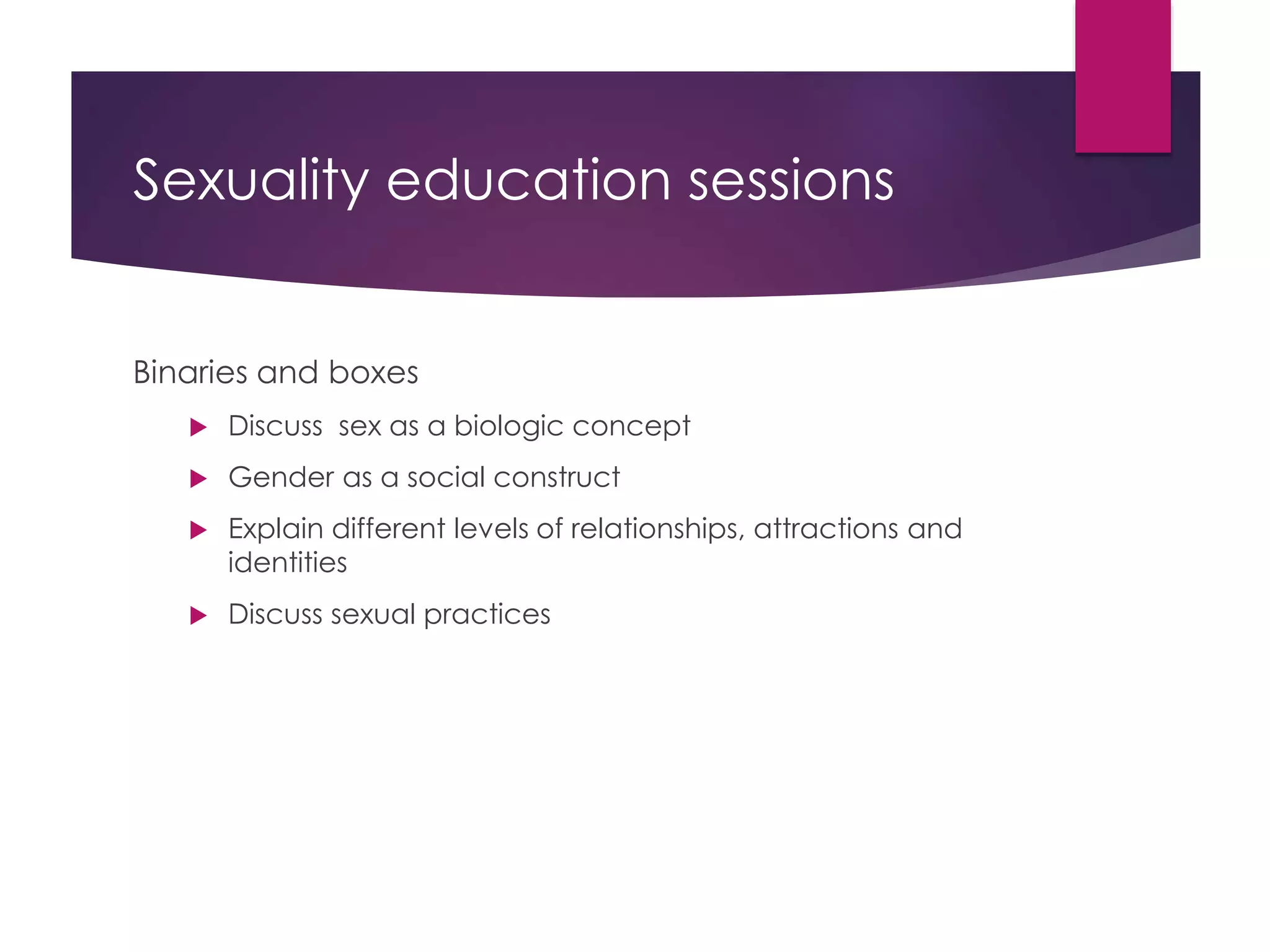Sexuality education sessions
Binaries and boxes
 Discuss sex as a biologic concept
 Gender as a social construct
 Explain different levels of relationships, attractions and
identities
 Discuss sexual practices
 