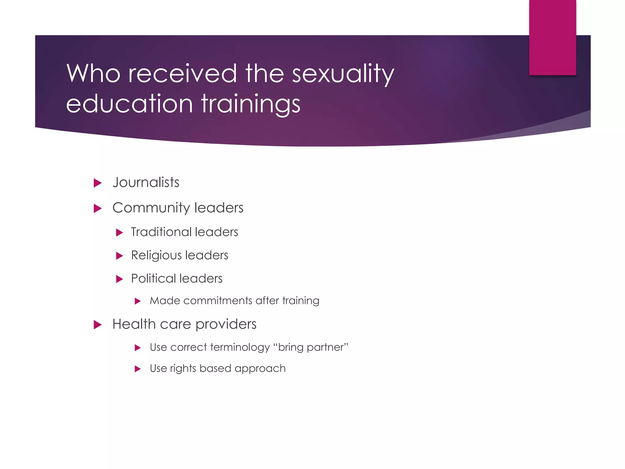 Who received the sexuality
education trainings
 Journalists
 Community leaders
 Traditional leaders
 Religious leaders
 Political leaders
 Made commitments after training
 Health care providers
 Use correct terminology “bring partner”
 Use rights based approach
 