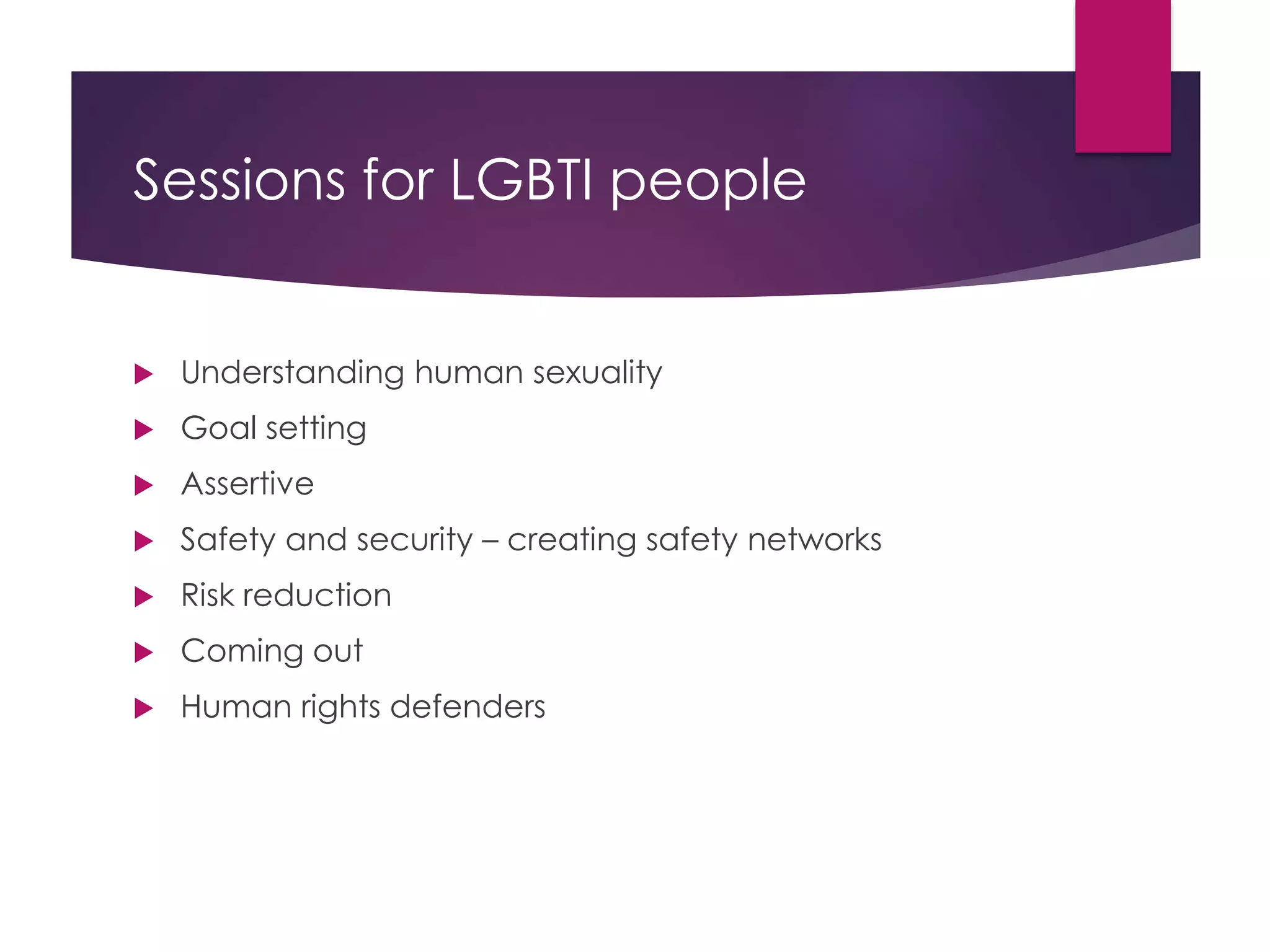 Sessions for LGBTI people
 Understanding human sexuality
 Goal setting
 Assertive
 Safety and security – creating safety networks
 Risk reduction
 Coming out
 Human rights defenders
 