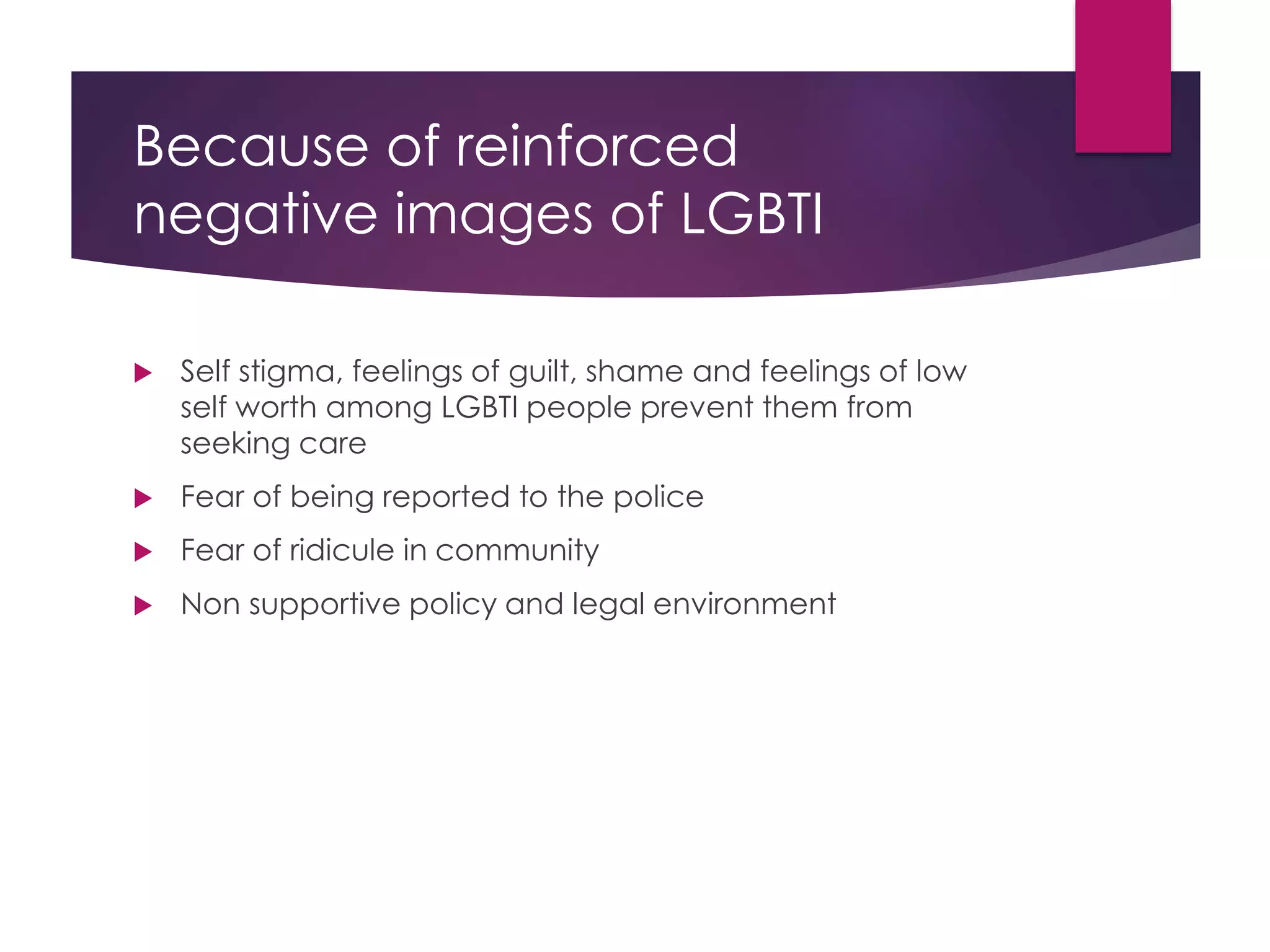 Because of reinforced
negative images of LGBTI
 Self stigma, feelings of guilt, shame and feelings of low
self worth among LGBTI people prevent them from
seeking care
 Fear of being reported to the police
 Fear of ridicule in community
 Non supportive policy and legal environment
 