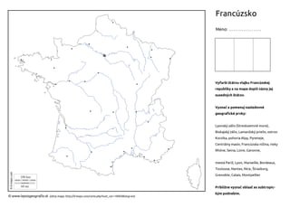 Francúzsko
Meno: . . . . . . . . . . . . . . . .
© www.lepsiageografia.sk (zdroj mapy: http://d-maps.com/carte.php?num_car=18005&lang=en)
Vyfarbi štátnu vlajku Francúzskej
republiky a na mape doplň názvy jej
susedných štátov.
Vyznač a pomenuj nasledovné
geografické prvky:
Lyonský záliv (Stredozemné more),
Biskajský záliv, Lamanžský prieliv, ostrov
Korzika, pohoria Alpy, Pyreneje,
Centrálny masív, Francúzska nížina, rieky
Rhône, Seina, Loire, Garonne,
mestá Paríž, Lyon, Marseille, Bordeaux,
Toulouse, Nantes, Nice, Štrasburg,
Grenoble, Calais, Montpellier
Približne vyznač oblasť so subtropic-
kým podnebím.
 