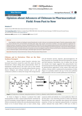 1/3
Chitosan and its Derivatives: What are the Main
Synthesis Strategies?
From past to tomorrow natural bioactive molecules have
fascinated researchers around the world. We cannot talk about
biomolecules without talking about polysaccharides which are
biopolymers broadly found in the nature such as from animals,
plants, fungi and bacteria [1]. Generally, polysaccharides possess
diverse biological and technical functions such as cell wall
architecture (cellulose or chitin), the storage of the energy (starch),
and gel formation (pectins, alginates, glycosaminoglycans). All
these properties are essentially valorized and exploited in cosmetic
and food industries. Nevertheless, lots of studies from the last
two decades have largely suggested that polysaccharides have
functional properties directly implicated in the biological responses
for pharmaceutical applications. In this context, with starch and
cellulose, chitosan which is synthesized by deacetylation of chitin
(Figure 1) is probably ranked in the top 3 of the more published
polysaccharides in the last scientific publications from literature.
Delattre C*
Institute Pascal UMR CNRS 6602, Université Clermont Auvergne, France
*Corresponding author: Delattre C, Institut Pascal UMR CNRS 6602, Université Clermont Auvergne, F-63000 Clermont-Ferrand, France,
Tel: ; Email:
Submission: September 18, 2017; Published: October 25, 2017
Opinion about Advances of Chitosan in Pharmaceutical
Field: From Past to Now
Mini Review Mod Appl Pharm Pharmacol
Copyright © All rights are reserved by Delattre C.
CRIMSONpublishers
http://www.crimsonpublishers.com
Abstract
From long time, scientists are looking for natural biomolecules in order to discover new pharmaceutical agents. Therefore polysaccharides which
are natural molecules from several biotopes (microbial, plant, algae, fungi, animals, and insects) constitute a very large potential of application for
medical treatment. Among them, chitosan a deacetylated form of chitin (one of the most abundant polysaccharide in the world) and its derivatives are
probably the pharmaceutical polysaccharides of now and the future due to intrinsic biological and chemical properties. In this present editorial opinion
we describe the mainly commonly chemical and enzymatic processes investigated to generate chitosan and derivatives with pharmaceutical efficiency
such as antitumoral agent, antimicrobial agent, antioxidant agent and tissular engineering agent.
Keywords: Bioactivity; Chemical derivatives; Chitosan; Pharmaceutical; Polysaccharide
Figure 1: Production of chitosan using deacetylation of chitin in alkakine media (NaOH and/or KOH).
As shown in (Figure 1), chitosan is produced from alkali
N-deacetylation of chitin a natural polysaccharide constituted by
β-(1,4)-2-acetamido-2-deoxy-D-glucose repeating units patterns.
Chitiniscertainlyaftercellulosethemostabundantpolysaccharides
found in lot of natural biotope such as insect cuticles, fungi,
crustacean shells and mollusks. In a recent publication, Mati et al.
[2] have given a very interesting overview of chitin and chitosan
characteristics and more especially about physical and chemical
properties of these two important polysaccharides. In summary,
authors indicated that nearly 1000 to 1500 tons of chitin is
ISSN 2637-7756
 