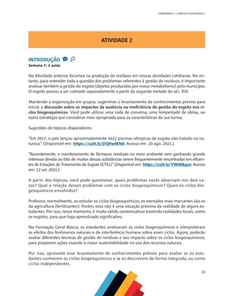 23
COMPONENTE 1 [ HÁBITOS SUSTENTÁVEIS ]
ATIVIDADE 2
INTRODUÇÃO
Semana 7: 2 aulas
Na Atividade anterior, focamos na produção de resíduos em nossas atividades cotidianas. No en-
tanto, para entender toda a questão dos problemas referentes à gestão de resíduos, é importante
analisar também a gestão do esgoto (dejetos produzidos por nosso metabolismo) pelo município.
O esgoto passou a ser coletado separadamente a partir da segunda metade do séc. XIX.
Mantendo a organização em grupos, sugerimos o levantamento de conhecimentos prévios para
iniciar a discussão sobre os impactos da ausência ou ineficiência de gestão do esgoto nos ci-
clos biogeoquímicos. Você pode utilizar uma roda de conversa, uma tempestade de ideias, ou
outra estratégia que considerar mais apropriada para as características da sua turma.
Sugestões de tópicos disparadores:
“Em 2017, o país lançou aproximadamente 5622 piscinas olímpicas de esgoto não tratado na na-
tureza.” (Disponível em: https://cutt.ly/DQ9wMN0. Acesso em: 20 ago. 2021.).
“Recentemente, o monitoramento de fármacos residuais no meio ambiente vem ganhando grande
interesse devido ao fato de muitas dessas substâncias serem frequentemente encontradas em efluen-
tes de Estações de Tratamento de Esgoto (ETEs)” (Disponível em: https://cutt.ly/YWMBgzn. Acesso
em: 12 set. 2021.).
A partir dos tópicos, você pode questionar: quais problemas vocês observam nos dois ca-
sos? Qual a relação desses problemas com os ciclos biogeoquímicos? Quais os ciclos bio-
geoquímicos envolvidos?
Professor, normalmente, ao estudar os ciclos biogeoquímicos, os exemplos mais marcantes são os
da agricultura (fertilizantes). Porém, essa não é uma situação próxima da realidade de alguns es-
tudantes. Por isso, nesse momento, é muito válido contextualizar trazendo realidades locais, como
os esgotos, para que haja aprendizado significativo.
Na Formação Geral Básica, os estudantes analisaram os ciclos biogeoquímicos e interpretaram
os efeitos dos fenômenos naturais e da interferência humana sobre esses ciclos. Agora, poderão
avaliar diferentes técnicas de gestão de resíduos e seu impacto sobre os ciclos biogeoquímicos,
para proporem ações visando à maior sustentabilidade no uso dos recursos naturais.
Por isso, aproveite esse levantamento de conhecimentos prévios para avaliar se os estu-
dantes conhecem os ciclos biogeoquímicos e se os descrevem de forma integrada, ou como
ciclos independentes.
 