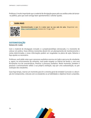 34
COMPONENTE 1 [ HÁBITOS SUSTENTÁVEIS ]
Professor, é muito importante que o material de divulgação passe pela sua análise antes de tornar-
-se público, para que você consiga fazer apontamentos e solicitar ajustes.
SAIBA MAIS
Educomunicação: o que é e como usar na sua sala de aula. Disponível em:
https://cutt.ly/qQGQ7J4. Acesso em: 13 ago. 2021.
SISTEMATIZAÇÃO
Semana 20: 2 aulas
Com o material de divulgação revisado e o projeto/protótipo estruturado, é o momento de
colocar em prática. Esses últimos momentos devem ter um planejamento de monitoramento e
metas determinadas, e essas informações podem ser resgatadas no plano de ação. Retome e
faça ajustes se necessário.
Professor, você pôde notar que o processo avaliativo ocorreu em todo o percurso do estudante,
e, agora, no encerramento do semestre, você pode resgatar os Diários de bordo e, com essa
ferramenta rica de características, finalizar o processo avaliativo. Neste momento, também é
possível e extremamente válida a sua própria avaliação, seja por uma autoavaliação, ou por
avaliação dos estudantes.
Caso haja tempo, reserve um momento para ler a ementa geral da Unidade Curricular e a descri-
ção do Componente, e discuta com os estudantes se as habilidades e objetivos foram cumpridos.
 