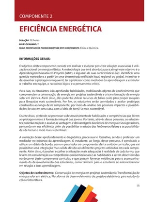 35
COMPONENTE 2 [ EFICIÊNCIA ENERGÉTICA ]
INFORMAÇÕES GERAIS:
O objetivo deste componente consiste em analisar e elaborar possíveis soluções associadas à utili-
zação racional de energia elétrica. A metodologia que será abordada para atingir esse objetivo é a
Aprendizagem Baseada em Projetos (ABP), e algumas de suas características são: identificar uma
questão norteadora a partir de uma determinada realidade local, regional ou global, incentivar e
desenvolver o protagonismo juvenil, ter o professor como mediador da aprendizagem e estimular
o trabalho em equipe, o raciocínio lógico e o pensamento crítico.
Para isso, os estudantes irão aprofundar habilidades, mobilizando objetos de conhecimento que
compreendam a conservação de energia em projetos sustentáveis e a transformação de energia
solar em elétrica. Além disso, eles poderão utilizar recursos de baixo custo para propor soluções
para lâmpadas mais sustentáveis. Por fim, os estudantes serão convidados a avaliar protótipos
construídos ao longo deste componente, por meio da análise dos possíveis impactos e possibili-
dades de uso em uma casa, com a ideia de torná-la mais sustentável.
Diante disso, pretende-se promover o desenvolvimento de habilidades e competências que levem
ao protagonismo e à formação integral dos jovens. Portanto, através desse percurso, os estudan-
tes poderão mapear e avaliar as vantagens e desvantagens das fontes de energia e seus geradores,
pensando em sua eficiência, além de possibilitar o estudo dos fenômenos físicos e as possibilida-
des de tornar o meio mais sustentável.
A avaliação desse aprofundamento é diagnóstica, processual e formativa, sendo o professor um
mediador no processo da aprendizagem. O estudante, ao longo desse percurso, é convidado a
utilizar um diário de bordo, comum para todos os componentes desta unidade curricular, que vai
possibilitar uma integração mais sólida devido aos diferentes projetos utilizados em cada compo-
nente. Além disso, é possível escolher as situações mais adequadas à realidade de cada turma, que
levem em consideração as competências socioemocionais e as habilidades a serem desenvolvidas
no decorrer deste componente curricular, e que possam fornecer evidências para o acompanha-
mento do desenvolvimento dos estudantes, como também para o estudante se autorreferenciar
em relação a suas aprendizagens.
Objetos de conhecimento: Conservação de energia em projetos sustentáveis; Transformação de
energia solar em elétrica; Plataforma de desenvolvimento de projetos eletrônicos para estudo da
célula fotovoltaica.
COMPONENTE 2
EFICIÊNCIA ENERGÉTICA
DURAÇÃO: 30 horas
AULAS SEMANAIS: 2
QUAIS PROFESSORES PODEM MINISTRAR ESTE COMPONENTE: Física e Química.
 