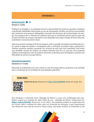 43
COMPONENTE 2 [ EFICIÊNCIA ENERGÉTICA ]
ATIVIDADE 2
INTRODUÇÃO
Semana 5: 2 aulas
Professor, na atividade 1, os estudantes tiveram a oportunidade de construir a questão norteadora
e aprofundar habilidades relacionadas ao eixo de investigação científica. Ao término da atividade,
eles realizaram uma pesquisa bibliográfica associada aos processos de transformações de ener-
gia. Essa pesquisa tem a intenção de colaborar para que os estudantes possam pensar quais são
os tipos de fontes de energia e geradores mais adequados para obter energia de forma eficiente,
sustentável e economicamente viável.
Após essa primeira entrega da ficha de pesquisa, junto à questão norteadora escolhida pelo gru-
po, vamos à etapa de estudos e investigações para a realização do projeto. Aqui, começamos a
mobilizar possíveis soluções, pensando nos recursos de uma casa mais sustentável. Para tanto,
essa atividade consiste em analisar um projeto chamado Litro de Luz, que tem como proposta
viabilizar iluminação por meio de material acessível e sustentável, para localidades e pessoas com
dificuldade de acesso à energia elétrica.
DESENVOLVIMENTO
Semanas 6 e 7: 4 aulas
Pensando na problemática de como reduzir o custo de energia elétrica, propomos uma atividade
para a construção de um protótipo de uma lâmpada sustentável.
SAIBA MAIS
Projeto Litro de Luz. Disponível em: https://cutt.ly/LWM2SPB. Acesso em: 02 ago. 2021.
Essa lâmpada é conhecida como “lâmpada de Moser”, e, para uma mobilização dos estu-
dantes, sugere-se a exibição do vídeo “Além da Luz - Lâmpada de Moser” (Disponível em:
https://cutt.ly/GEIwIlL. Acesso em: 27 jul. 2021.). Os estudantes podem ser organizados em
um círculo, após a exibição do vídeo, para um momento de interação, e para expressarem
suas ideias em uma roda de conversa. Nessa etapa, você pode conduzir os estudantes à sala
 