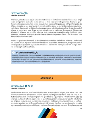49
COMPONENTE 2 [ EFICIÊNCIA ENERGÉTICA ]
SISTEMATIZAÇÃO
Semana 16: 2 aulas
Professor, esta atividade requer uma retomada sobre os conhecimentos sistematizados ao longo
deste componente curricular. Indica-se que se faça essa retomada por meio de alguns ques-
tionamentos aos grupos, tais como: ao substituir todas as lâmpadas de LED por lâmpadas de
Moser, percebe-se que o consumo de energia elétrica acaba se tornando muito mais sustentá-
vel; diante disso, quais os fatores limitantes para uma substituição completa dessas lâmpadas?
O que se pode fazer para deixar um circuito elétrico formado por lâmpadas de Moser mais
eficientes? Sabendo que o sol é a principal fonte de energia para as lâmpadas de Moser, como
podemos aproveitar o máximo possível da energia emitida por essa fonte, a fim de manter esse
circuito elétrico sustentável?
Espera-se que, nesse momento, os estudantes discutam sobre alternativas para que a iluminação
de suas casas não dependa exclusivamente de dias ensolarados. Sendo assim, eles podem pensar
em dispositivos que sejam capazes de armazenar e transformar a energia solar em energia elétri-
ca, como as placas fotovoltaicas.
DE OLHO NA INTEGRAÇÃO
Professor, o componente curricular Recursos e Sustentabilidade pode proporcionar um aprofundamento,
como a potencialização de otimização de iluminação do ambiente, repensando em materiais utilizados na
construção civil. Indica-se que o estudante sempre retome suas anotações do diário de bordo, para que
seja possível fazer uma integração entre os componentes.
ATIVIDADE 5
INTRODUÇÃO
Semana 17: 2 aulas
Nesta última atividade, indica-se aos estudantes a ampliação do projeto, que, nesse caso, será
viabilizar uma maior eficiência do circuito elétrico das lâmpadas de Moser, pois, até aqui, os es-
tudantes analisaram e realizaram previsões quantitativas e qualitativas sobre transformações de
energia, analisando a fonte, o gerador e os aparelhos que recebem essas energias. Os estudantes,
ao longo do percurso deste componente, pensaram e mobilizaram intencionalmente os conheci-
mentos respectivos aos fenômenos físicos necessários para viabilizar a proposta, que foi pensada
com a questão norteadora mobilizada a partir da discussão sobre o aumento da tarifa de energia
 