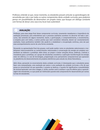 51
COMPONENTE 2 [ EFICIÊNCIA ENERGÉTICA ]
Professor, entende-se que, nesse momento, os estudantes possam articular as aprendizagens de-
senvolvidas por este e por todos os outros componentes desta unidade curricular, para poderem
pensar em possibilidades de desenvolver um projeto maior, que busque um diálogo constante
com formas de deixar uma casa e/ou local mais sustentável.
AVALIAÇÃO
Professor, para essa etapa final desse componente curricular, novamente ressaltamos a importância da
avaliação processual, pois entendemos que o processo avaliativo acontece no decorrer de todo o per-
curso, não somente em alguns momentos. Assim, a participação, o comprometimento, o envolvimento,
a empatia para com todos, e outros pontos que você considerar relevante, devem ser constantemente
avaliados. Esses parâmetros também irão ajudá-lo a estabelecer a recuperação contínua, uma vez que
esse acompanhamento ocorre de uma forma constante.
Pensando na apresentação final dos grupos, você pode avaliar como os estudantes selecionaram e mo-
bilizaram intencionalmente os conhecimentos relacionados à conservação de energia em projetos sus-
tentáveis ao elaborar o protótipo. Além disso, ao propor e testar soluções éticas, estéticas, criativas e
inovadoras para o protótipo, se o grupo de estudantes considerou a aplicação transformação da energia
solar em elétrica, e o uso de tecnologias, programação e/ou pensamento computacional que apoiaram
na plataforma de desenvolvimento de projetos eletrônicos para estudo da célula fotovoltaica.
Além disso, pensando no encerramento desta unidade curricular, é interessante que o estudante possa
fazer uma autoavaliação, uma avaliação por pares e uma avaliação da unidade curricular, a fim de que
possa se conscientizar do que aprendeu, o quanto se dedicou, o quanto foi significativa a possibilidade
de ensinar/aprender com seus colegas, e, ainda, auxiliar você a analisar o que foi efetivo para a aprendi-
zagem dos estudantes, e o que pode ser melhorado quando este componente for desenvolvido por outras
turmas de estudantes.
 