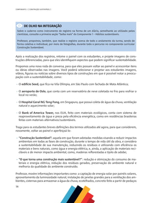 56
COMPONENTE 3 [ CONSTRUÇÃO SUSTENTÁVEL ]
DE OLHO NA INTEGRAÇÃO
Sobre o caderno como instrumento de registro na forma de um diário, semelhante ao utilizado pelos
cientistas, consulte a primeira seção “Saiba mais” do Componente 1 - Hábitos sustentáveis.
Professor, propomos, também, que realize o registro acerca de todo o andamento da turma, sendo de
forma coletiva e individual, por meio de fotografias, durante todo o percurso no componente curricular
Construção Sustentável.
Após a realização dos registros, retome o painel com os estudantes, e projete imagens de cons-
truções diferenciadas, para que eles identifiquem aspectos que podem significar sustentabilidade.
Propomos uma nova roda de conversa, para que eles possam voltar ao painel e acrescentar itens
ou ideias observadas nas imagens. Você poderá selecionar e projetar aos estudantes imagens,
vídeos, figuras ou notícias sobre diversos tipos de construções em que é possível notar a preocu-
pação com a sustentabilidade, como:
•	 O edifício Seed, que fica na Vila Olímpia, em São Paulo com fachada de Mata Atlântica;
•	 O aeroporto de Oslo, que conta com um reservatório de neve coletada no frio para resfriar o
local no verão;
•	 O Hospital Geral NG Teng Fong, em Singapura, que possui coleta de água da chuva, ventilação
natural e aquecimento solar;
•	 O Bank of America Tower, nos EUA, feito com materiais ecológicos, conta com sistema de
reaproveitamento de água e preza pela eficiência energética, como em residências brasileiras
feitas com materiais alternativos/sustentáveis.
Traga para os estudantes breves definições dos termos utilizados até agora, para que considerem,
novamente, voltar ao painel e aperfeiçoá-lo:
•	 “Construção Sustentável”: aquela em que foram adotadas medidas visando a reduzir impactos
ambientais em todas as fases de construção, durante o tempo de vida útil da obra, e considera
a sustentabilidade de sua manutenção, reduzindo os resíduos e utilizando com eficiência os
materiais e bens naturais, como água e energia elétrica, e, ainda, a aplicação de materiais reci-
cláveis e de menor impacto ambiental, como, madeiras reflorestadas e tijolo de adobe;
•	 “O que torna uma construção mais sustentável?”: redução e otimização do consumo de ma-
teriais e energia elétrica, redução dos resíduos gerados, preservação do ambiente natural e
melhoria da qualidade do ambiente construído.
Professor, mostre informações importantes como: a captação de energia solar por painéis solares,
aproveitamento da luminosidade natural, instalação de janelas grandes para a ventilação dos am-
bientes, cisternas para armazenar a água da chuva, ecotelhados, concreto feito a partir de pedaços
 