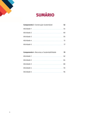4
SUMÁRIO
Componente 3 Construção Sustentável	52
Atividade 1	 54
Atividade 2	 60
Atividade 3	 65
Atividade 4	 72
Atividade 5	 77
Componente 4 Recursos e Sustentabilidade	79
Atividade 1	 82
Atividade 2	 84
Atividade 3	 88
Atividade 4	 93
Atividade 5	 96
 