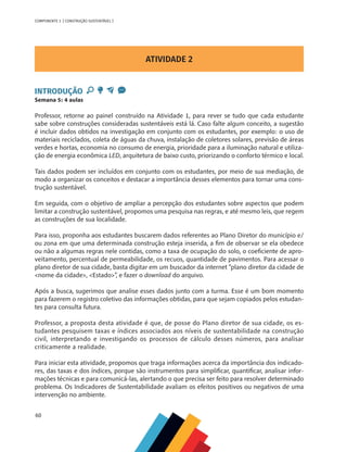 60
COMPONENTE 3 [ CONSTRUÇÃO SUSTENTÁVEL ]
ATIVIDADE 2
INTRODUÇÃO
Semana 5: 4 aulas
Professor, retorne ao painel construído na Atividade 1, para rever se tudo que cada estudante
sabe sobre construções consideradas sustentáveis está lá. Caso falte algum conceito, a sugestão
é incluir dados obtidos na investigação em conjunto com os estudantes, por exemplo: o uso de
materiais reciclados, coleta de águas da chuva, instalação de coletores solares, previsão de áreas
verdes e hortas, economia no consumo de energia, prioridade para a iluminação natural e utiliza-
ção de energia econômica LED, arquitetura de baixo custo, priorizando o conforto térmico e local.
Tais dados podem ser incluídos em conjunto com os estudantes, por meio de sua mediação, de
modo a organizar os conceitos e destacar a importância desses elementos para tornar uma cons-
trução sustentável.
Em seguida, com o objetivo de ampliar a percepção dos estudantes sobre aspectos que podem
limitar a construção sustentável, propomos uma pesquisa nas regras, e até mesmo leis, que regem
as construções de sua localidade.
Para isso, proponha aos estudantes buscarem dados referentes ao Plano Diretor do município e/
ou zona em que uma determinada construção esteja inserida, a fim de observar se ela obedece
ou não a algumas regras nele contidas, como a taxa de ocupação do solo, o coeficiente de apro-
veitamento, percentual de permeabilidade, os recuos, quantidade de pavimentos. Para acessar o
plano diretor de sua cidade, basta digitar em um buscador da internet “plano diretor da cidade de
nome da cidade, Estado”, e fazer o download do arquivo.
Após a busca, sugerimos que analise esses dados junto com a turma. Esse é um bom momento
para fazerem o registro coletivo das informações obtidas, para que sejam copiados pelos estudan-
tes para consulta futura.
Professor, a proposta desta atividade é que, de posse do Plano diretor de sua cidade, os es-
tudantes pesquisem taxas e índices associados aos níveis de sustentabilidade na construção
civil, interpretando e investigando os processos de cálculo desses números, para analisar
criticamente a realidade.
Para iniciar esta atividade, propomos que traga informações acerca da importância dos indicado-
res, das taxas e dos índices, porque são instrumentos para simplificar, quantificar, analisar infor-
mações técnicas e para comunicá-las, alertando o que precisa ser feito para resolver determinado
problema. Os Indicadores de Sustentabilidade avaliam os efeitos positivos ou negativos de uma
intervenção no ambiente.
 
