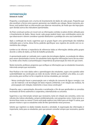 64
COMPONENTE 3 [ CONSTRUÇÃO SUSTENTÁVEL ]
SISTEMATIZAÇÃO
Semana 8: 4 aulas
Proponha a socialização com a turma do levantamento de dados de cada grupo. Proponha que
eles escolham a forma como querem apresentar seu trabalho aos colegas. Nesse momento, pro-
fessor, você poderá fazer as intervenções que observar necessárias, de modo que não haja quais-
quer dúvidas acerca dos indicadores apresentados.
Ao final, construam juntos um mural com as informações contidas no plano diretor utilizado para
o levantamento de dados. Nesse mural, cada grupo poderá trazer suas contribuições acerca do
que observaram e devem considerar quando idealizarem o protótipo de uma casa sustentável.
Após a confecção do mural, sugerimos que os grupos façam uma apresentação dos trabalhos
realizados para a turma, dessa forma, poderão aperfeiçoar seus registros de acordo com os co-
mentários dos colegas.
Lembre-se de informar a importância de referenciar todas as informações obtidas pelos grupos
durante a coleta de dados, ao final do trabalho produzido.
A apresentação pode ser realizada com o apoio das tecnologias digitais, na produção de vídeos,
para serem apresentados à turma. Os estudantes terão algumas informações acerca de seu entor-
no, tendo como intuito a conscientização e importância da preservação do meio em que vivem.
Neste momento, professor, propomos que verifique as informações que os estudantes trouxeram,
intervindo sempre que necessário.
Para finalizar e ter mais dados sobre a aprendizagem dos estudantes, sugira uma questão sobre
sustentabilidade nas construções ao redor da escola. Solicite que escolham uma delas, ou a pró-
pria escola, para verificar se há o respeito às normas estudadas, por exemplo:
•	 Nessa construção houve a preocupação com a redução do consumo de água e energia, e ao
uso de materiais e de tecnologias de baixo impacto ambiental, e em relação aos resíduos, há
preocupação com redução, tratamento e reuso nessa construção?
Proponha, aqui, a apresentação, discussão e socialização, a fim de que aprofundem os conceitos
levantados de forma autônoma e cooperativa, sistematizando os conceitos.
Sugerimos a sua intervenção sempre que necessário, tanto em relação aos conceitos, como nos
cálculos dos índices abordados, sempre problematizando, com perguntas como: Como seria se o
terreno fosse maior ou menor? Como você pode explicar esse índice para um leigo? E outras, que
possam mostrar o que os estudantes estão de fato aprendendo nesse processo.
Solicite que registrem os dados tratados durante a atividade. A organização das informações é
importante, tanto para os estudantes, para que possam consultar sempre que necessário, quanto
 