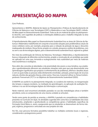 5
Caro Professor,
Apresentamos o MAPPA, Material de Apoio ao Planejamento e Práticas do Aprofundamento de
Ciências da Natureza e suas Tecnologias (CNT) e Matemática e suas Tecnologias (MAT), intitula-
do Meu papel no Desenvolvimento Sustentável. Trata-se de um material de apoio ao planejamen-
to docente, com sugestões de práticas e orientações didáticas para o trabalho integrado na área
de conhecimento.
O Aprofundamento Meu papel no Desenvolvimento Sustentável traz as áreas de Ciências da Na-
tureza e Matemática trabalhando em conjunto e buscando soluções para problemáticas atuais do
nosso cotidiano como, por exemplo, propostas para a redução da poluição da água e descartes
inadequados de resíduos. Dessa forma, propõe-se o estudo, pesquisa e análise de problemas, com
ou sem o uso de tecnologias digitais, para o desenvolvimento sustentável local, regional ou global.
Por meio da combinação de Ciências da Natureza, Tecnologia e Matemática, o Aprofundamento
busca a integração de diferentes conhecimentos, propõe a construção de um protótipo que pode
ser aplicado em uma casa, tornando-a ecologicamente mais sustentável por meio de materiais
mais econômicos e ecológicos.
Para além dos conceitos já abordados e da proximidade dos jovens a essa temática, sua amplia-
ção e aprofundamento oferecem aos estudantes situações reais para que seja desenvolvida uma
aprendizagem significativa que propicie o enfrentamento de problemas, dilemas e desafios atuais
e com os quais todas as pessoas estão diretamente envolvidas: poluição, preservação de recursos
naturais, direitos das gerações futuras, entre outros. Para isso, é possível utilizar os Temas Contem-
porâneos Transversais (TCT) e os Objetivos de Desenvolvimento Sustentável (ODS).
O MAPPA vai auxiliá-lo no planejamento integrado, na curadoria de materiais, na reorganização
dos tempos e espaços escolares, na mediação da aprendizagem, na aplicação de avaliações for-
mativas e no uso de tecnologias digitais de informação e comunicação.
Neste material, você encontrará atividades pautadas no uso das metodologias ativas e também
perceberá, como os componentes de uma mesma unidade se articulam.
Tendo como ponto de partida as ementas, o MAPPA é pautado em competências e habilidades
presentes no Currículo em Ação. As atividades sugeridas têm como foco as habilidades dos eixos
estruturantes, ampliando e aprofundando as competências gerais e habilidades específicas da
Formação Geral Básica e, assim, assegurando que os estudantes se desenvolvam de forma inte-
gral, orgânica, progressiva e articulada aos seus projetos de vida.
Por fim, esse percurso formativo possibilita trabalhar os múltiplos contextos locais e regionais,
considerando o protagonismo juvenil.
APRESENTAÇÃO DO MAPPA
 