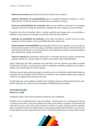 68
COMPONENTE 3 [ CONSTRUÇÃO SUSTENTÁVEL ]
•	 	
Número de cômodos para possível previsão do número de moradores;
•	 	
Aspectos definidores de sustentabilidade que os estudantes desejam considerar, e, conse-
quentemente, escolha de materiais, formato da casa, posição no terreno;
•	 	
Níveis de sustentabilidade da construção civil, em que medida a construção vai considerar
aspectos acerca de crescimento econômico, qualidade de vida e respeito ao meio ambiente.
Proponha uma lista de detalhes sobre o modelo escolhido pelo grupo para o seu protótipo, e
mobilize a turma para que construam essa lista de modo que ela contenha:
•	 	
Definição da quantidade de ambientes, como salas, dormitórios, cozinha, área de serviço,
sacadas, varandas, lavabos, horta, quantidade de portas, janelas etc.;
•	 	
Práticas ligadas à sustentabilidade que pretendem colocar em seu projeto, como o uso de cis-
ternas para armazenar e conservar a água; ecotelhado, reservatório de amortecimento pluvial e
retenção de partículas do ar, e purificação do ar com produção de oxigênio; painel fotovoltaico
para captação de energia, entre outros;
•	 	
Tipos de materiais que pretendam utilizar para a construção de portas, janelas, revestimento,
paredes, telhado etc., sempre tendo em mente o que sabem sobre sustentabilidade.
Após a elaboração das listas, proponha uma exposição, a fim de submeter suas ideias e receber
contribuições de todos. O grupo pode analisar as sugestões recebidas, readequar seu projeto e
ampliar suas contribuições aos demais grupos.
Professor, faça as intervenções que julgar necessárias, assim, os estudantes poderão aperfeiçoar as
anotações de seu protótipo inicial. Oriente-os a voltarem a seus registros sempre, para assegurar
melhorias e mudanças durante todo o percurso.
É importante que você, professor, também faça anotações quanto ao desenvolvimento dos estu-
dantes referentes aos conhecimentos levantados e habilidades desenvolvidas.
SISTEMATIZAÇÃO
Semana 12: 4 aulas
A proposta, agora, é dar início ao primeiro esboço da casa sustentável.
Professor, inicie contextualizando a ideia de esboço - delineamento ou a concepção inicial que
se realiza de uma obra, e serve para determinar onde vamos definir a posição e as dimensões de
cada parte da casa, como sala, quarto, banheiro, cozinha etc. Sugira, quando possível, materiais
para a realização da primeira representação, como papéis próprios para desenho, e uso de ferra-
mentas digitais, que são importantes para que os estudantes possam fazer o esboço. Mãos à obra!
 