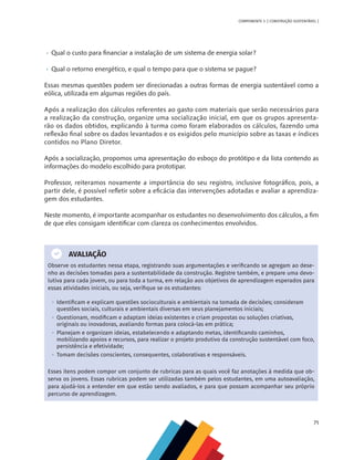 71
COMPONENTE 3 [ CONSTRUÇÃO SUSTENTÁVEL ]
•	 	
Qual o custo para financiar a instalação de um sistema de energia solar?
•	 	
Qual o retorno energético, e qual o tempo para que o sistema se pague?
Essas mesmas questões podem ser direcionadas a outras formas de energia sustentável como a
eólica, utilizada em algumas regiões do país.
Após a realização dos cálculos referentes ao gasto com materiais que serão necessários para
a realização da construção, organize uma socialização inicial, em que os grupos apresenta-
rão os dados obtidos, explicando à turma como foram elaborados os cálculos, fazendo uma
reflexão final sobre os dados levantados e os exigidos pelo município sobre as taxas e índices
contidos no Plano Diretor.
Após a socialização, propomos uma apresentação do esboço do protótipo e da lista contendo as
informações do modelo escolhido para prototipar.
Professor, reiteramos novamente a importância do seu registro, inclusive fotográfico, pois, a
partir dele, é possível refletir sobre a eficácia das intervenções adotadas e avaliar a aprendiza-
gem dos estudantes.
Neste momento, é importante acompanhar os estudantes no desenvolvimento dos cálculos, a fim
de que eles consigam identificar com clareza os conhecimentos envolvidos.
AVALIAÇÃO
Observe os estudantes nessa etapa, registrando suas argumentações e verificando se agregam ao dese-
nho as decisões tomadas para a sustentabilidade da construção. Registre também, e prepare uma devo-
lutiva para cada jovem, ou para toda a turma, em relação aos objetivos de aprendizagem esperados para
essas atividades iniciais, ou seja, verifique se os estudantes:
•  Identificam e explicam questões socioculturais e ambientais na tomada de decisões; consideram
questões sociais, culturais e ambientais diversas em seus planejamentos iniciais;
•  Questionam, modificam e adaptam ideias existentes e criam propostas ou soluções criativas,
originais ou inovadoras, avaliando formas para colocá-las em prática;
•  Planejam e organizam ideias, estabelecendo e adaptando metas, identificando caminhos,
mobilizando apoios e recursos, para realizar o projeto produtivo da construção sustentável com foco,
persistência e efetividade;
•  Tomam decisões conscientes, consequentes, colaborativas e responsáveis.
Esses itens podem compor um conjunto de rubricas para as quais você faz anotações à medida que ob-
serva os jovens. Essas rubricas podem ser utilizadas também pelos estudantes, em uma autoavaliação,
para ajudá-los a entender em que estão sendo avaliados, e para que possam acompanhar seu próprio
percurso de aprendizagem.
 