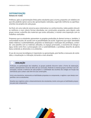 76
COMPONENTE 3 [ CONSTRUÇÃO SUSTENTÁVEL ]
SISTEMATIZAÇÃO
Semana 16: 4 aulas
Professor, após as apresentações feitas pelos estudantes para a turma, proponha um relatório em
que eles poderão opinar acerca das apresentações realizadas, sugerindo melhorias ou aperfeiço-
amentos nos projetos de cada grupo.
Ao final, em uma roda de conversa para sistematizar os conhecimentos, todos podem discutir
as melhores e mais viáveis formas abordadas nas construções propostas, para depois cada
grupo revisar a planilha dos materiais que serão utilizados, e montar uma exposição com os
trabalhos realizados
Propomos que os estudantes apresentem os projetos produzidos às demais turmas e, também, à
comunidade escolar, de acordo com as possibilidades da escola. Sugerimos que sejam abordados
dados relativos à sustentabilidade, propostos na idealização e realização dos protótipos, conten-
do: uma planilha com os materiais utilizados, os espaços priorizados, a economia de energia e
água, tendo como foco a preocupação com a sustentabilidade; o protótipo, desenho da planta
baixa contendo as dimensões e os ambientes.
O uso de recursos tecnológicos é importante na apresentação, pois facilita o manuseio de conte-
údos, a visualização e a interação, tornando-a mais atraente.
AVALIAÇÃO
Professor, na apresentação dos trabalhos, os grupos poderão discorrer sobre a forma de elaboração,
desde o planejamento inicial da ideia até sua conclusão. Podendo os demais grupos contribuir com ob-
servações, visando à melhoria de cada projeto e a viabilidade das escolhas dos colegas em função das
estimativas para custear cada item de suas construções.
Inicie uma devolutiva, retomando as habilidades propostas no componente, e registre o que deseja com-
partilhar com os estudantes.
Atualize seus registros sobre o desenvolvimento dos estudantes, tendo como guia as habilidades propos-
tas para este componente.
 